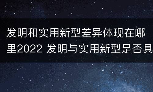 发明和实用新型差异体现在哪里2022 发明与实用新型是否具有实用性