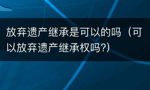 放弃遗产继承是可以的吗（可以放弃遗产继承权吗?）