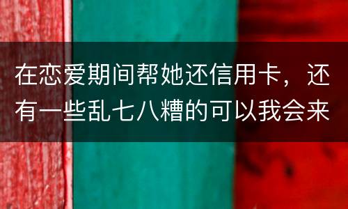 在恋爱期间帮她还信用卡，还有一些乱七八糟的可以我会来吗没说借