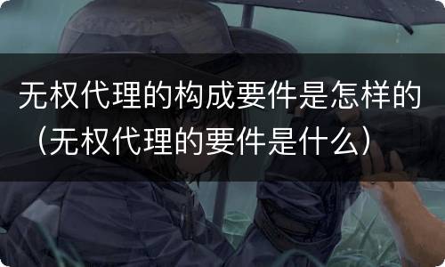 无权代理的构成要件是怎样的（无权代理的要件是什么）