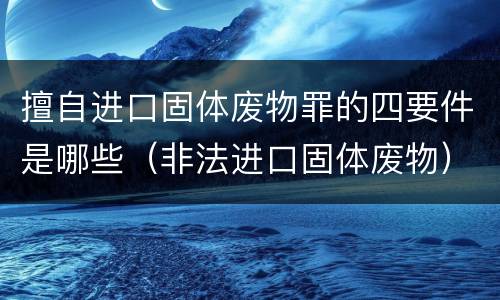 擅自进口固体废物罪的四要件是哪些（非法进口固体废物）