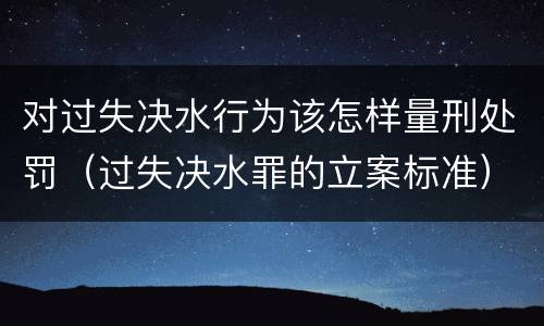 对过失决水行为该怎样量刑处罚（过失决水罪的立案标准）