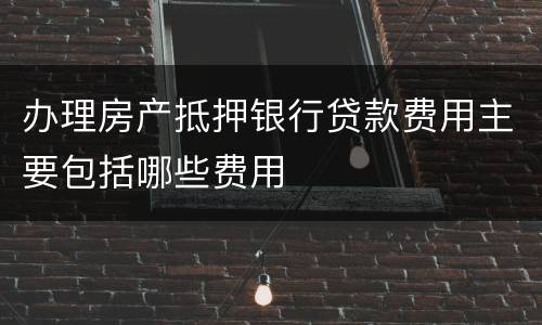 办理房产抵押银行贷款费用主要包括哪些费用