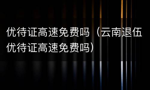 优待证高速免费吗（云南退伍优待证高速免费吗）