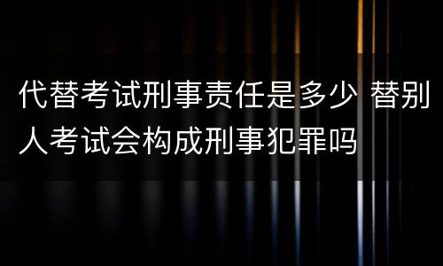 代替考试刑事责任是多少 替别人考试会构成刑事犯罪吗