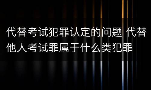代替考试犯罪认定的问题 代替他人考试罪属于什么类犯罪