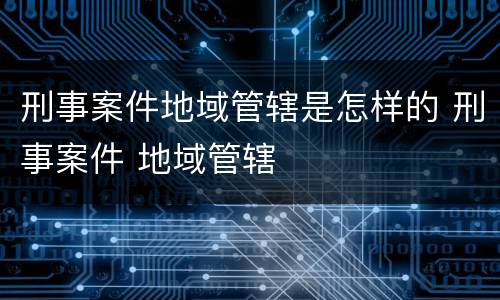刑事案件地域管辖是怎样的 刑事案件 地域管辖
