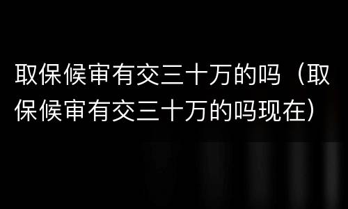 取保候审有交三十万的吗（取保候审有交三十万的吗现在）