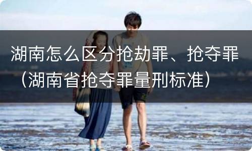 湖南怎么区分抢劫罪、抢夺罪（湖南省抢夺罪量刑标准）