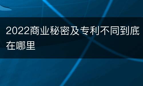 2022商业秘密及专利不同到底在哪里