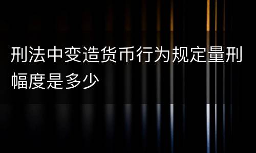 刑法中变造货币行为规定量刑幅度是多少