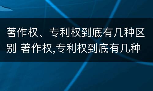 著作权、专利权到底有几种区别 著作权,专利权到底有几种区别图片