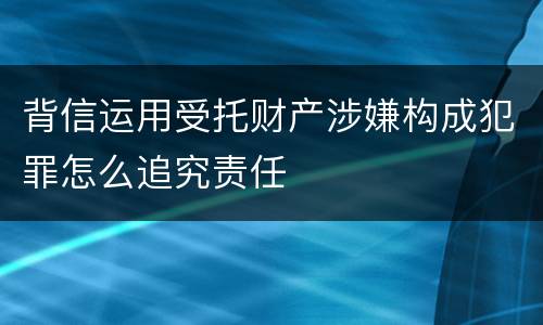 背信运用受托财产涉嫌构成犯罪怎么追究责任