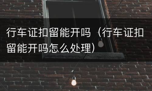 行车证扣留能开吗（行车证扣留能开吗怎么处理）