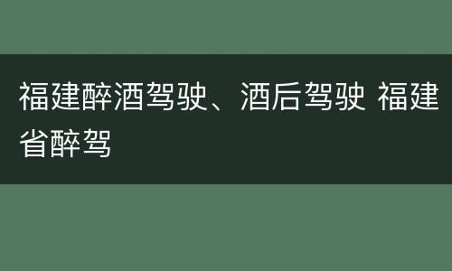 福建醉酒驾驶、酒后驾驶 福建省醉驾