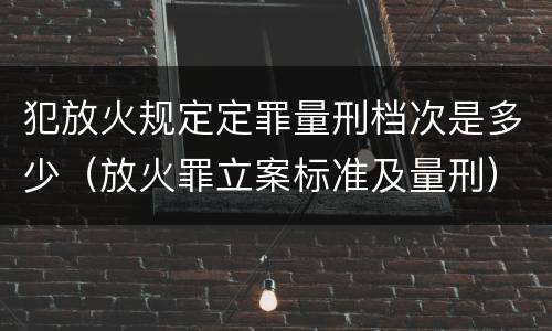 犯放火规定定罪量刑档次是多少（放火罪立案标准及量刑）