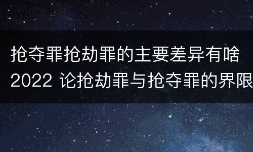 抢夺罪抢劫罪的主要差异有啥2022 论抢劫罪与抢夺罪的界限