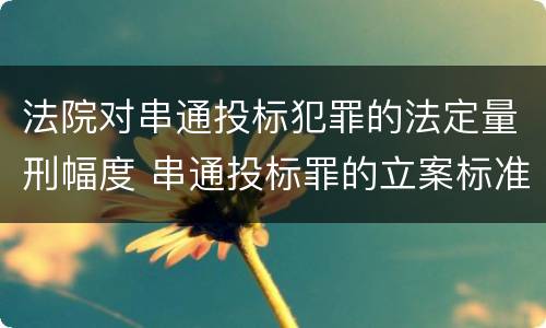 法院对串通投标犯罪的法定量刑幅度 串通投标罪的立案标准