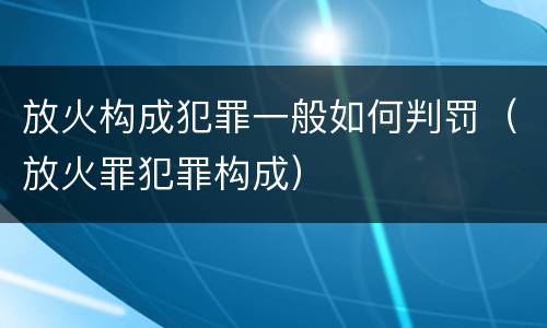 放火构成犯罪一般如何判罚（放火罪犯罪构成）