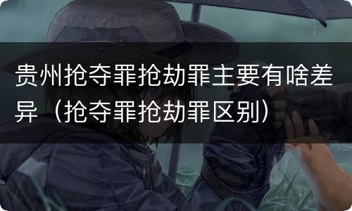 贵州抢夺罪抢劫罪主要有啥差异（抢夺罪抢劫罪区别）