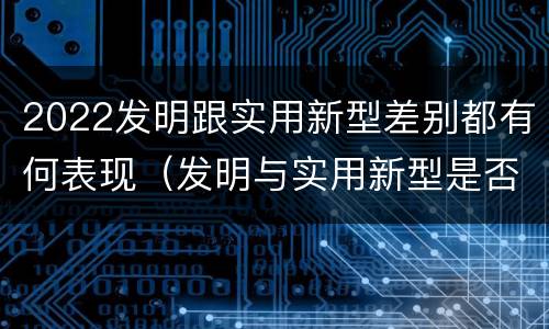2022发明跟实用新型差别都有何表现（发明与实用新型是否具有实用性）