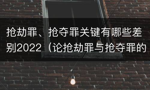 抢劫罪、抢夺罪关键有哪些差别2022（论抢劫罪与抢夺罪的界限）