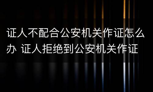 证人不配合公安机关作证怎么办 证人拒绝到公安机关作证