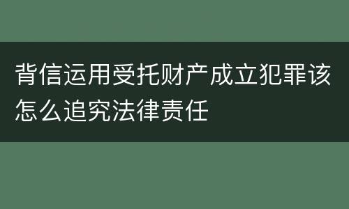背信运用受托财产成立犯罪该怎么追究法律责任