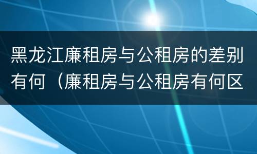 黑龙江廉租房与公租房的差别有何（廉租房与公租房有何区别）