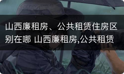 山西廉租房、公共租赁住房区别在哪 山西廉租房,公共租赁住房区别在哪里