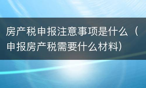 房产税申报注意事项是什么（申报房产税需要什么材料）