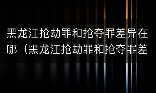 黑龙江抢劫罪和抢夺罪差异在哪（黑龙江抢劫罪和抢夺罪差异在哪查）