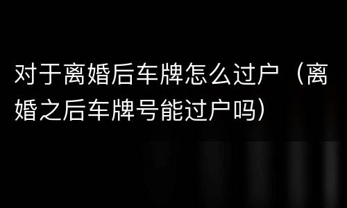 对于离婚后车牌怎么过户（离婚之后车牌号能过户吗）