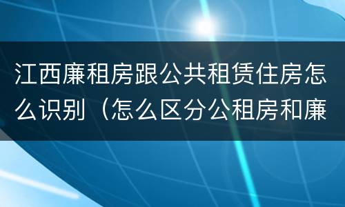 江西廉租房跟公共租赁住房怎么识别（怎么区分公租房和廉租房）