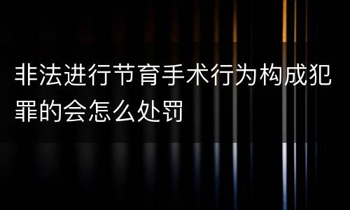 非法进行节育手术行为构成犯罪的会怎么处罚