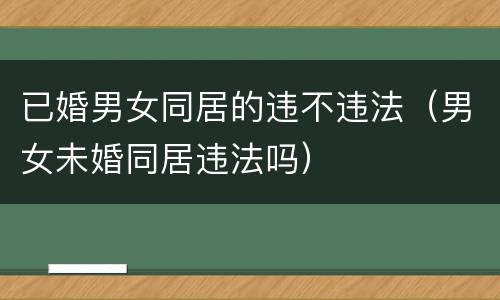 已婚男女同居的违不违法（男女未婚同居违法吗）