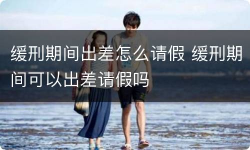 缓刑期间出差怎么请假 缓刑期间可以出差请假吗