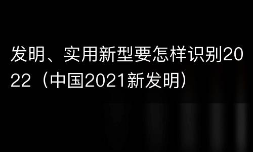 发明、实用新型要怎样识别2022（中国2021新发明）