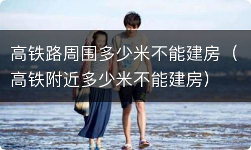高铁路周围多少米不能建房（高铁附近多少米不能建房）