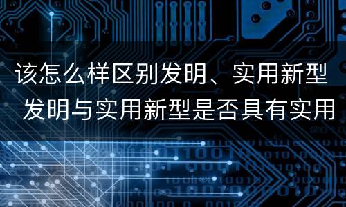 该怎么样区别发明、实用新型 发明与实用新型是否具有实用性