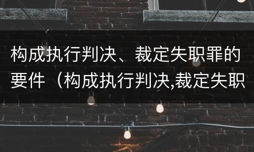 构成执行判决、裁定失职罪的要件（构成执行判决,裁定失职罪的要件是）