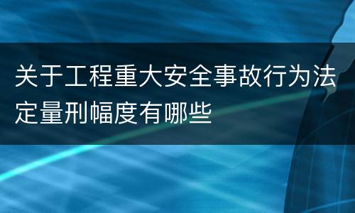 关于工程重大安全事故行为法定量刑幅度有哪些
