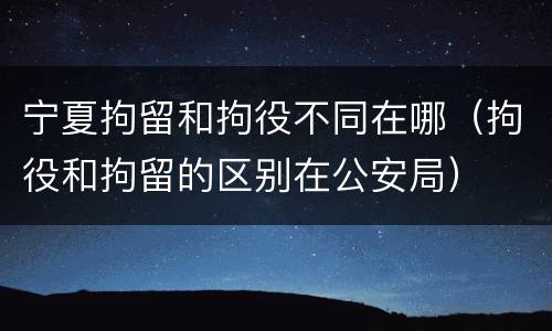 宁夏拘留和拘役不同在哪（拘役和拘留的区别在公安局）