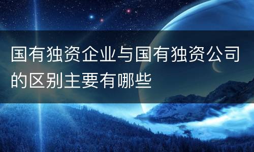 国有独资企业与国有独资公司的区别主要有哪些