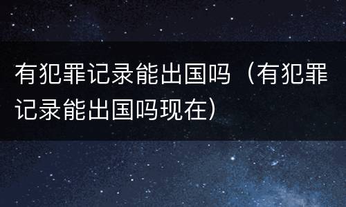 有犯罪记录能出国吗（有犯罪记录能出国吗现在）
