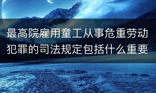 最高院雇用童工从事危重劳动犯罪的司法规定包括什么重要内容