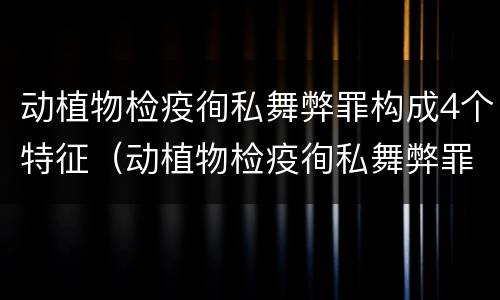 动植物检疫徇私舞弊罪构成4个特征（动植物检疫徇私舞弊罪是故意犯罪对还是错）