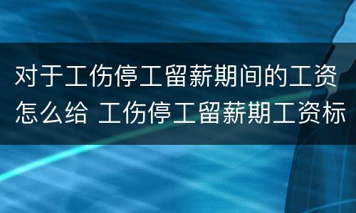 对于工伤停工留薪期间的工资怎么给 工伤停工留薪期工资标准按什么工资发放