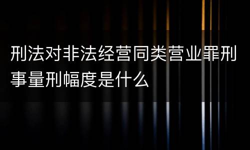 刑法对非法经营同类营业罪刑事量刑幅度是什么