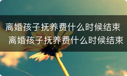 离婚孩子抚养费什么时候结束 离婚孩子抚养费什么时候结束的